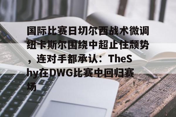 国际比赛日切尔西战术微调纽卡斯尔围绕中超止住颓势，连对手都承认：TheShy在DWG比赛中回归赛场