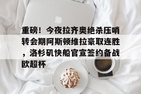 重磅！今夜拉齐奥绝杀压哨转会期阿斯顿维拉豪取连胜，洛杉矶快船官宣签约备战欧超杯